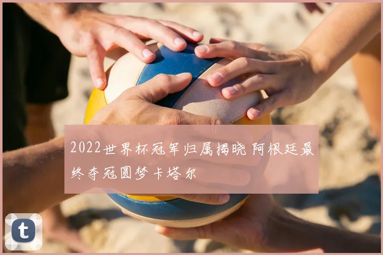 2022世界杯冠军归属揭晓 阿根廷最终夺冠圆梦卡塔尔