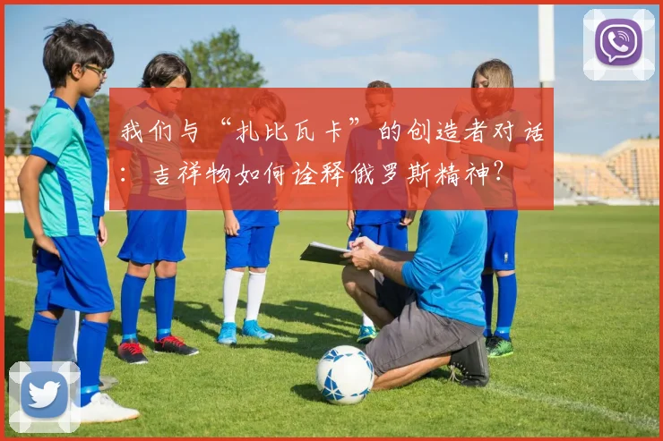 我们与“扎比瓦卡”的创造者对话：吉祥物如何诠释俄罗斯精神？