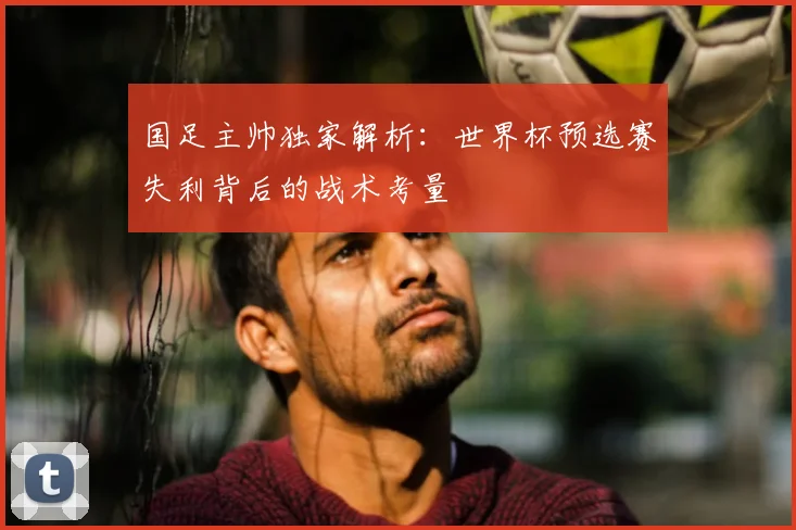 国足主帅独家解析：世界杯预选赛失利背后的战术考量