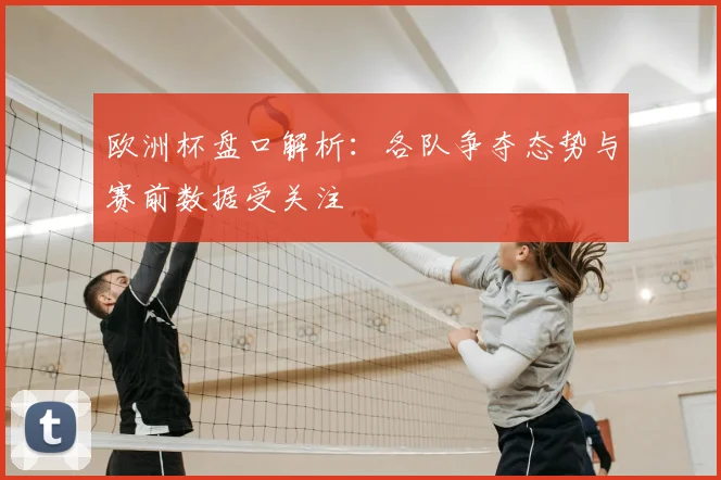 欧洲杯盘口解析:各队争夺态势与赛前数据受关注