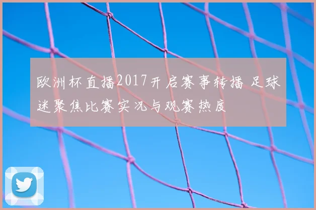 欧洲杯直播2017开启赛事转播 足球迷聚焦比赛实况与观赛热度