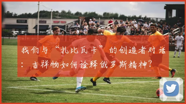 我们与“扎比瓦卡”的创造者对话：吉祥物如何诠释俄罗斯精神？