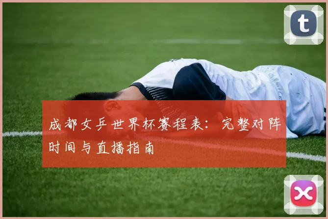 成都女乒世界杯赛程表：完整对阵时间与直播指南