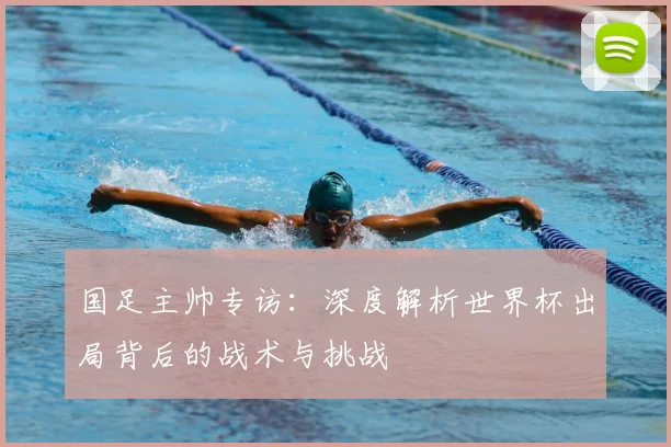 国足主帅专访：深度解析世界杯出局背后的战术与挑战