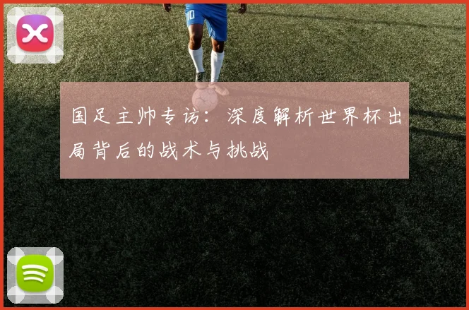 国足主帅专访:深度解析世界杯出局背后的战术与挑战
