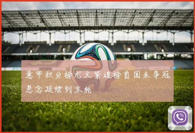 意甲积分榜尤文紧追榜首国米争冠悬念延续到末轮