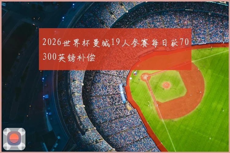 2026世界杯曼城19人参赛每日获70300英镑补偿