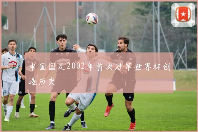 中国国足2002年首次进军世界杯创造历史