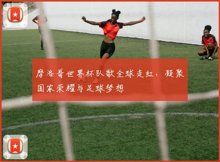 摩洛哥世界杯队歌全球走红，凝聚国家荣耀与足球梦想