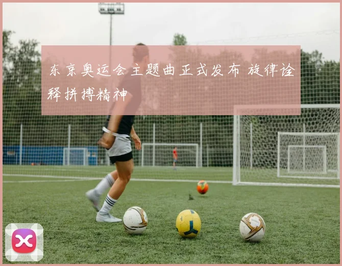 东京奥运会主题曲正式发布 旋律诠释拼搏精神