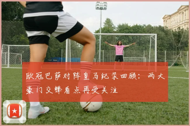 欧冠巴萨对阵皇马纪录回顾：两大豪门交锋看点再受关注