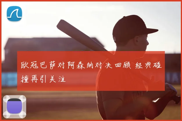欧冠巴萨对阿森纳对决回顾 经典碰撞再引关注