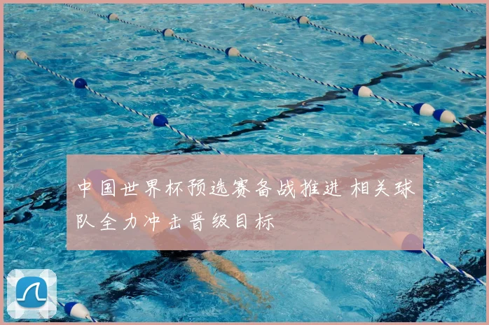 中国世界杯预选赛备战推进 相关球队全力冲击晋级目标