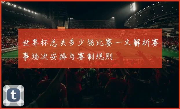 世界杯总共多少场比赛一文解析赛事场次安排与赛制规则