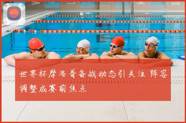 世界杯摩洛哥备战动态引关注 阵容调整成赛前焦点