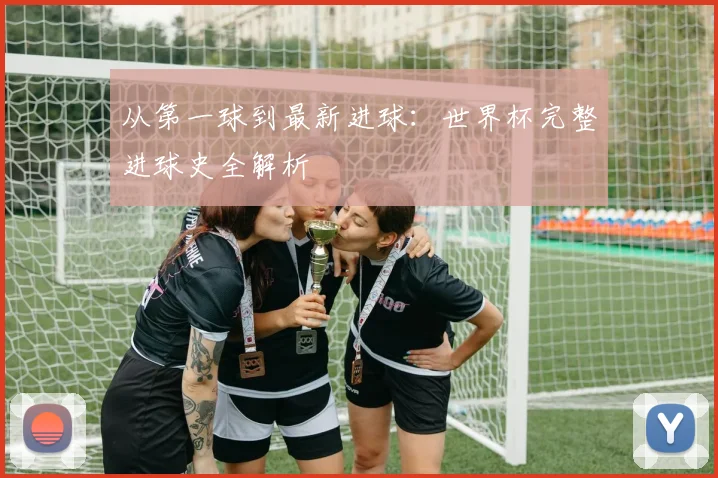 从第一球到最新进球:世界杯完整进球史全解析