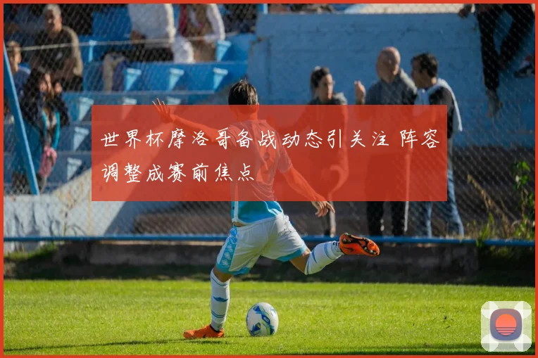 世界杯摩洛哥备战动态引关注 阵容调整成赛前焦点